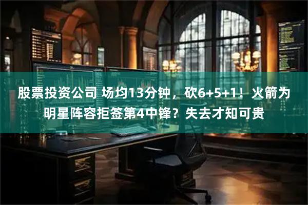股票投资公司 场均13分钟，砍6+5+1！火箭为明星阵容拒签第4中锋？失去才知可贵