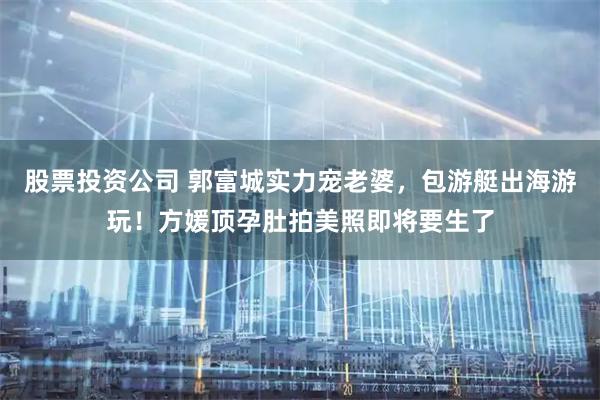 股票投资公司 郭富城实力宠老婆，包游艇出海游玩！方媛顶孕肚拍美照即将要生了