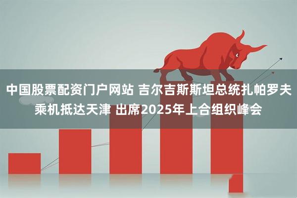中国股票配资门户网站 吉尔吉斯斯坦总统扎帕罗夫乘机抵达天津 出席2025年上合组织峰会