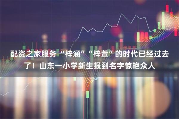 配资之家服务 “梓涵”“梓萱”的时代已经过去了！山东一小学新生报到名字惊艳众人