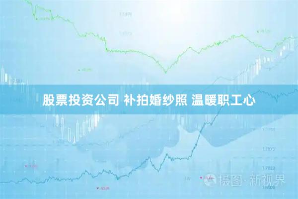 股票投资公司 补拍婚纱照 温暖职工心