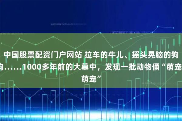 中国股票配资门户网站 拉车的牛儿、摇头晃脑的狗狗……1000多年前的大墓中，发现一批动物俑“萌宠”