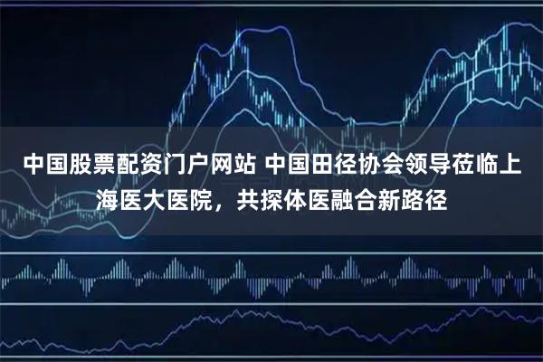 中国股票配资门户网站 中国田径协会领导莅临上海医大医院，共探体医融合新路径
