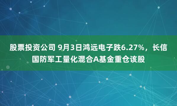 股票投资公司 9月3日鸿远电子跌6.27%，长信国防军工量化混合A基金重仓该股