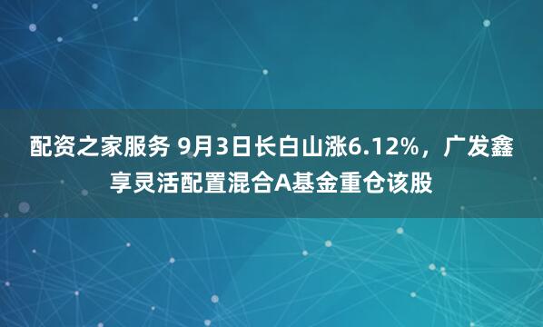 配资之家服务 9月3日长白山涨6.12%，广发鑫享灵活配置混合A基金重仓该股