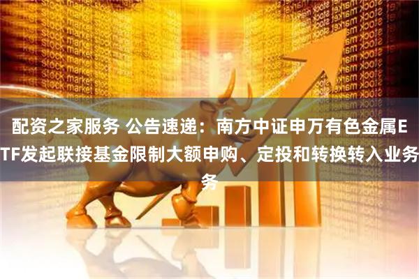 配资之家服务 公告速递：南方中证申万有色金属ETF发起联接基金限制大额申购、定投和转换转入业务
