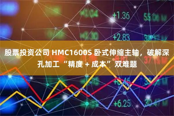 股票投资公司 HMC1600S 卧式伸缩主轴，破解深孔加工 “精度 + 成本” 双难题