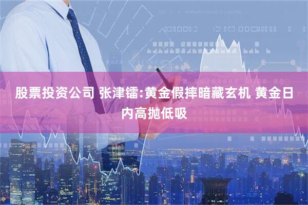 股票投资公司 张津镭:黄金假摔暗藏玄机 黄金日内高抛低吸