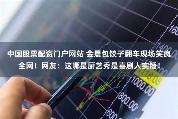 中国股票配资门户网站 金晨包饺子翻车现场笑疯全网！网友：这哪是厨艺秀是喜剧人实锤！
