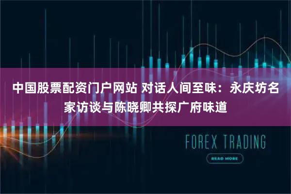 中国股票配资门户网站 对话人间至味：永庆坊名家访谈与陈晓卿共探广府味道