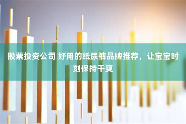 股票投资公司 好用的纸尿裤品牌推荐，让宝宝时刻保持干爽