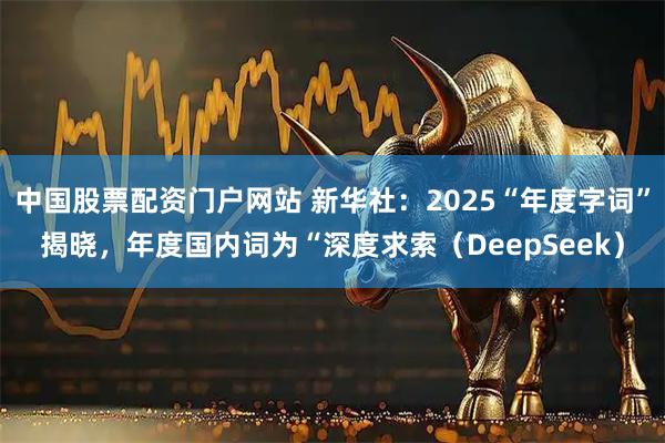 中国股票配资门户网站 新华社：2025“年度字词”揭晓，年度国内词为“深度求索（DeepSeek）