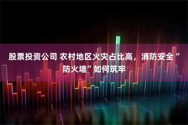 股票投资公司 农村地区火灾占比高，消防安全“防火墙”如何筑牢