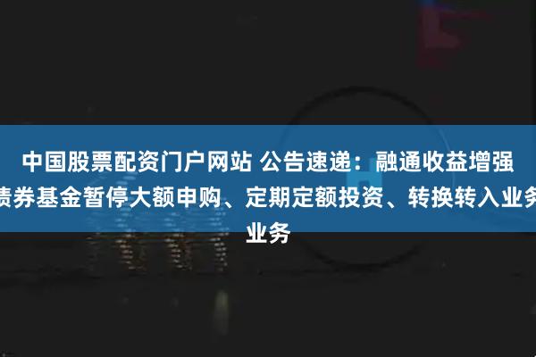 中国股票配资门户网站 公告速递：融通收益增强债券基金暂停大额申购、定期定额投资、转换转入业务