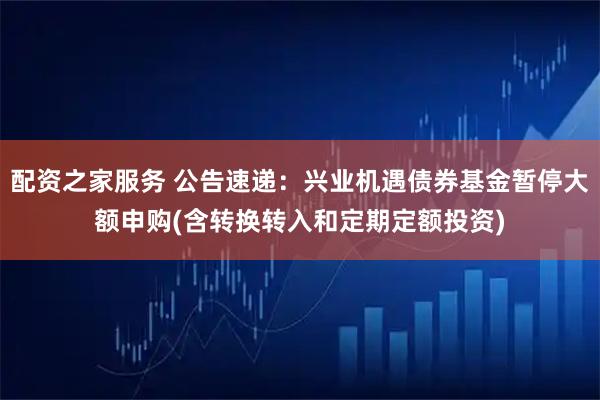 配资之家服务 公告速递：兴业机遇债券基金暂停大额申购(含转换转入和定期定额投资)