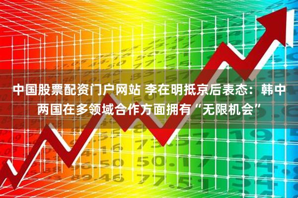 中国股票配资门户网站 李在明抵京后表态：韩中两国在多领域合作方面拥有“无限机会”