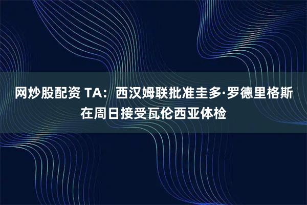 网炒股配资 TA：西汉姆联批准圭多·罗德里格斯在周日接受瓦伦西亚体检