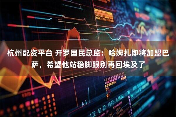 杭州配资平台 开罗国民总监：哈姆扎即将加盟巴萨，希望他站稳脚跟别再回埃及了