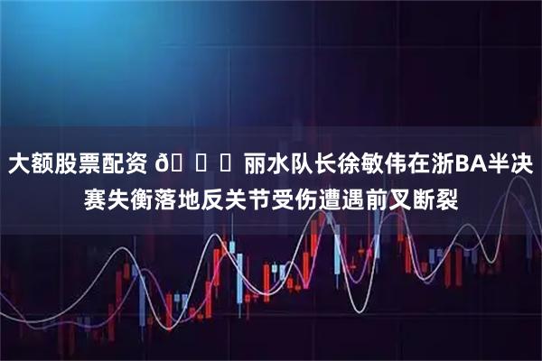 大额股票配资 🙏丽水队长徐敏伟在浙BA半决赛失衡落地反关节受伤遭遇前叉断裂
