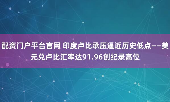 配资门户平台官网 印度卢比承压逼近历史低点——美元兑卢比汇率达91.96创纪录高位