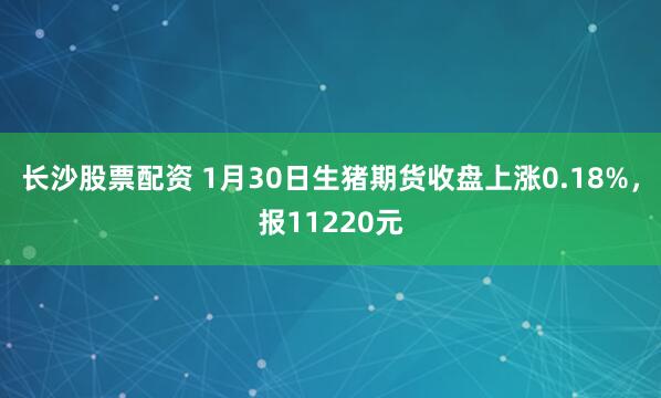 长沙股票配资 1月30日生猪期货收盘上涨0.18%，报11220元