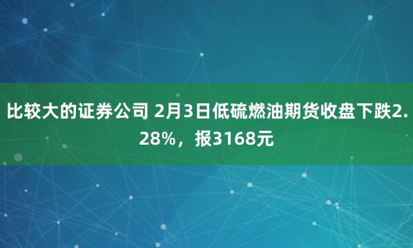 比较大的证券公司 2月3日低硫燃油期货收盘下跌2.28%，报3168元