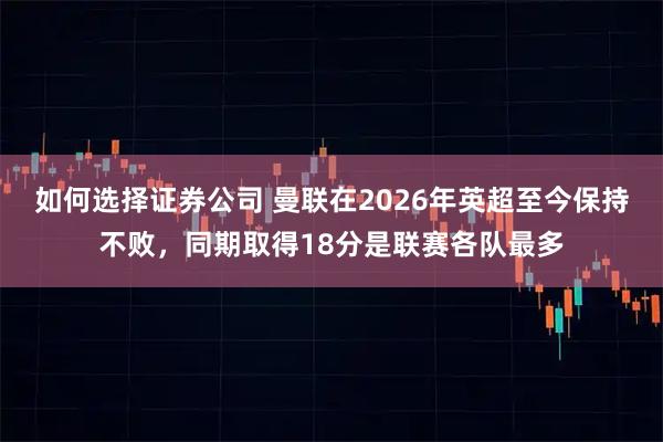 如何选择证券公司 曼联在2026年英超至今保持不败，同期取得18分是联赛各队最多