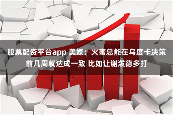 股票配资平台app 美媒：火蜜总能在乌度卡决策前几周就达成一致 比如让谢泼德多打
