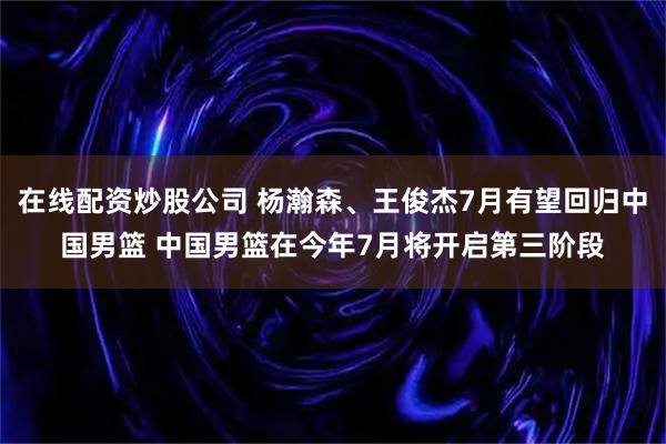 在线配资炒股公司 杨瀚森、王俊杰7月有望回归中国男篮 中国男篮在今年7月将开启第三阶段