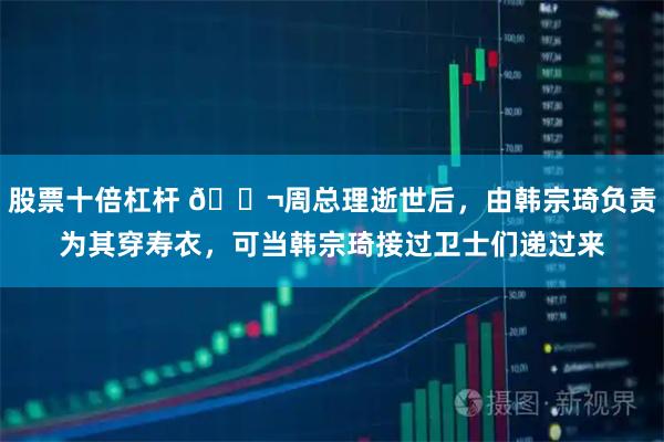 股票十倍杠杆 🌬周总理逝世后，由韩宗琦负责为其穿寿衣，可当韩宗琦接过卫士们递过来