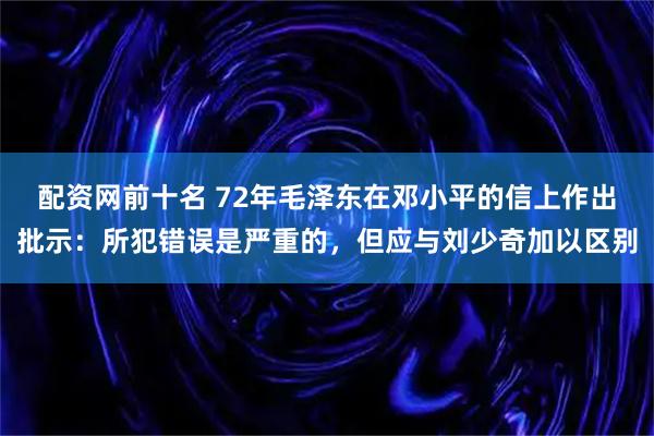 配资网前十名 72年毛泽东在邓小平的信上作出批示：所犯错误是严重的，但应与刘少奇加以区别