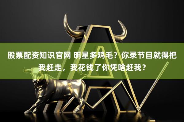 股票配资知识官网 明星多鸡毛？你录节目就得把我赶走，我花钱了你凭啥赶我？