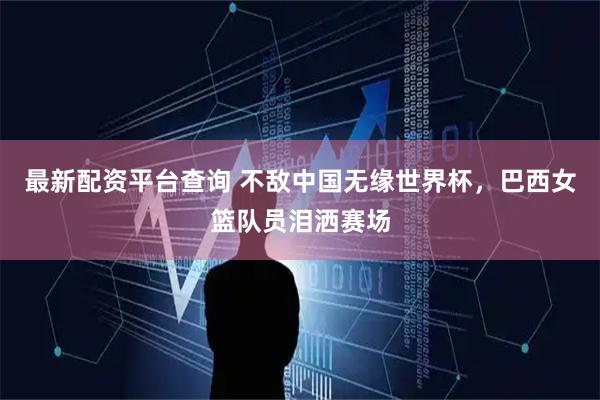 最新配资平台查询 不敌中国无缘世界杯，巴西女篮队员泪洒赛场