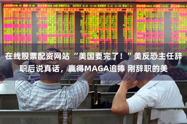 在线股票配资网站 “美国要完了！”美反恐主任辞职后说真话，赢得MAGA追捧 刚辞职的美