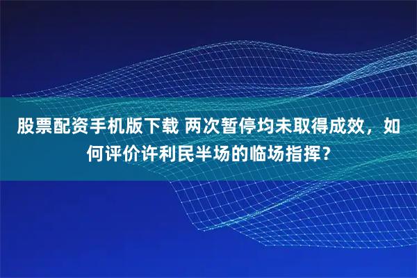 股票配资手机版下载 两次暂停均未取得成效，如何评价许利民半场的临场指挥？
